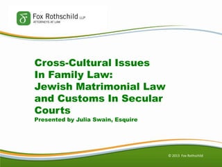 © 2013 Fox Rothschild
Cross-Cultural Issues
In Family Law:
Jewish Matrimonial Law
and Customs In Secular
Courts
Presented by Julia Swain, Esquire
 