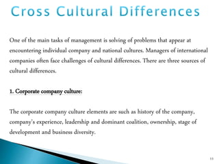 One of the main tasks of management is solving of problems that appear at
encountering individual company and national cultures. Managers of international
companies often face challenges of cultural differences. There are three sources of
cultural differences.
1. Corporate company culture:
The corporate company culture elements are such as history of the company,
company's experience, leadership and dominant coalition, ownership, stage of
development and business diversity.
11
 