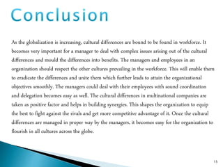15
As the globalization is increasing, cultural differences are bound to be found in workforce. It
becomes very important for a manager to deal with complex issues arising out of the cultural
differences and mould the differences into benefits. The managers and employees in an
organization should respect the other cultures prevailing in the workforce. This will enable them
to eradicate the differences and unite them which further leads to attain the organizational
objectives smoothly. The managers could deal with their employees with sound coordination
and delegation becomes easy as well. The cultural differences in multinational companies are
taken as positive factor and helps in building synergies. This shapes the organization to equip
the best to fight against the rivals and get more competitive advantage of it. Once the cultural
differences are managed in proper way by the managers, it becomes easy for the organization to
flourish in all cultures across the globe.
 