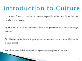 1) A set of ideas, concepts or notions, especially values are shared by the
members of a culture.
2) This set of ideas is transferred from one generation to another through
symbols.
3) Culture exists from the past actions of members of a group. Culture is
always learned.
4) Culture moulds behavior and changes one’s perception of the world.
4
 