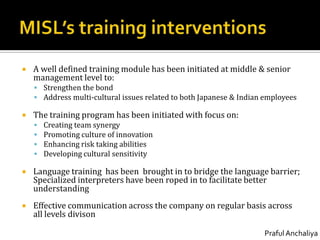 MISL’s training interventionsA well defined training module has been initiated at middle & senior management level to:Strengthen the bondAddress multi-cultural issues related to both Japanese & Indian employeesThe training program has been initiated with focus on:Creating team synergyPromoting culture of innovationEnhancing risk taking abilitiesDeveloping cultural sensitivityLanguage training  has been  brought in to bridge the language barrier; Specialized interpreters have been roped in to facilitate better understandingEffective communication across the company on regular basis across all levels divison