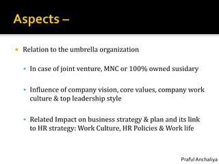 Aspects –Relation to the umbrella organizationIn case of joint venture, MNC or 100% owned susidaryInfluence of company vision, core values, company work culture & top leadership styleRelated Impact on business strategy & plan and its link to HR strategy: Work Culture, HR Policies & Work life