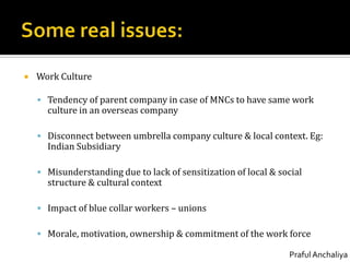 Some real issues:Work CultureTendency of parent company in case of MNCs to have same work culture in an overseas companyDisconnect between umbrella company culture & local context. Eg: Indian SubsidiaryMisunderstanding due to lack of sensitization of local & social structure & cultural contextImpact of blue collar workers – unionsMorale, motivation, ownership & commitment of the work force