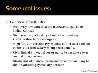Some real issues:Compensation & BenefitsRelatively low annual salary increase compared to Indian ContextSimple & compact salary structure without any consideration to tax savings etc.High focus on variable Pay & bonuses and cash element rather than fixed salary & long term benefitsClear link of individual performance to variable pay & annual salary reviewStrong link of financial performance of the company to define variable pay & salary decision