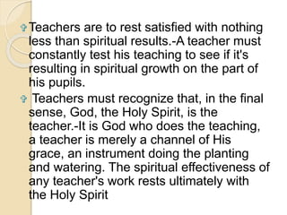 Teachers are to rest satisfied with nothing 
less than spiritual results.-A teacher must 
constantly test his teaching to see if it's 
resulting in spiritual growth on the part of 
his pupils. 
 Teachers must recognize that, in the final 
sense, God, the Holy Spirit, is the 
teacher.-It is God who does the teaching, 
a teacher is merely a channel of His 
grace, an instrument doing the planting 
and watering. The spiritual effectiveness of 
any teacher's work rests ultimately with 
the Holy Spirit 
 