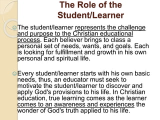 The Role of the 
Student/Learner 
The student/learner represents the challenge 
and purpose to the Christian educational 
process. Each believer brings to class a 
personal set of needs, wants, and goals. Each 
is looking for fulfillment and growth in his own 
personal and spiritual life. 
Every student/learner starts with his own basic 
needs, thus, an educator must seek to 
motivate the student/learner to discover and 
apply God's provisions to his life. In Christian 
education, true learning comes as the learner 
comes to an awareness and experiences the 
wonder of God's truth applied to his life. 
 