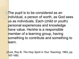 The pupil is to be considered as an 
individual, a person of worth, as God sees 
us as individuals. Each (child or youth) 
personal experiences and knowledge 
have value. He/she is a responsible 
member of a learning group, having 
something to contribute and something to 
learn. 
(Zuck, Roy B. The Holy Spirit in Your Teaching, 1963, pp. 
167-168) 
