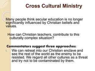 Cross Cultural Ministry 
Many people think secular education is no longer 
significantly influenced by Christian beliefs and 
values. 
How can Christian teachers, contribute to this 
culturally complex situation? 
Commentators suggest three approaches: 
I. We can retreat into our Christian enclave and 
see the rest of the world as the enemy to be 
resisted. We regard all other cultures as a threat 
and try not to be contaminated by them. 
 