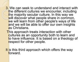 3. We can seek to understand and interact with 
the different cultures we encounter, including 
the majority secular culture. In this way we 
will discover what people share in common, 
we will learn from other people's ways of life 
and we will be able to offer our own insights 
as Christians. 
This approach treats interaction with other 
cultures as an opportunity both to learn and 
to have influence. It is based on a theology of 
respect for other people. 
It is this third approach which offers the way 
forward. 
 