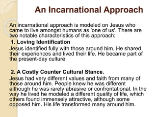 An Incarnational Approach 
An incarnational approach is modeled on Jesus who 
came to live amongst humans as 'one of us'. There are 
two notable characteristics of this approach: 
1. Loving Identification 
Jesus identified fully with those around him. He shared 
their experiences and lived their life. He became part of 
the present-day culture 
2. A Costly Counter Cultural Stance. 
Jesus had very different values and faith from many of 
those around him. People knew he was different 
although he was rarely abrasive or confrontational. In the 
way he lived he modeled a different quality of life, which 
others found immensely attractive, although some 
opposed him. His life transformed many around him. 
 