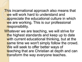 This incarnational approach also means that 
we will work hard to understand and 
appreciate the educational culture in which 
we are working. This is our professional 
responsibility. 
Whatever we are teaching, we will strive for 
the highest standards and keep up to date 
with current educational thinking, but at the 
same time we won't simply follow the crowd. 
We will seek to offer better ways of 
teaching that are Christian at depth and can 
transform the way everyone teaches. 
 