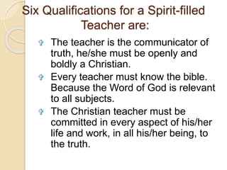 Six Qualifications for a Spirit-filled 
Teacher are: 
 The teacher is the communicator of 
truth, he/she must be openly and 
boldly a Christian. 
 Every teacher must know the bible. 
Because the Word of God is relevant 
to all subjects. 
 The Christian teacher must be 
committed in every aspect of his/her 
life and work, in all his/her being, to 
the truth. 
 