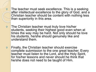  The teacher must seek excellence. This is a seeking 
after intellectual excellence to the glory of God, and a 
Christian teacher should be content with nothing less 
than superiority in this area. 
 The Christian teacher must truly love his/her 
students, seeking their highest good even when at 
times the way may be hard. Not only should he love 
his students, he/she should genuinely like and 
understand them. 
 Finally, the Christian teacher should exercise 
complete submission to the one great teacher. Every 
teacher must listen to the Lord, and the Holy Spirit, 
for his/her lessons and never should he think that 
he/she does not need to be taught of Him. 
 