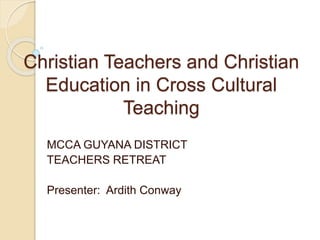 Christian Teachers and Christian 
Education in Cross Cultural 
Teaching 
MCCA GUYANA DISTRICT 
TEACHERS RETREAT 
Presenter: Ardith Conway 
 