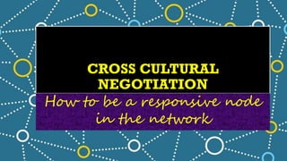 CROSS CULTURAL
NEGOTIATION
How to be a responsive node
in the network
 