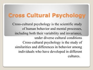 Cross Cultural Psychology
Cross-cultural psychology is the scientific study
of human behavior and mental processes,
including both their variability and invariance,
under diverse cultural conditions
Cross-cultural psychology is the study of
similarities and differences in behavior among
individuals who have developed in different
cultures.
 