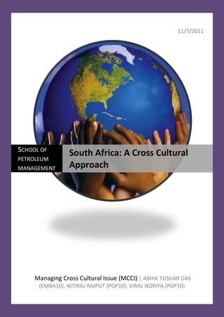 11/7/2011




SCHOOL OF
                 South Africa: A Cross Cultural
PETROLEUM
MANAGEMENT       Approach




     Managing Cross Cultural Issue (MCCI) | ABHIK TUSHAR DAS
      (EMBA10), NITIRAJ RAJPUT (PGP10), VIRAL NORIYA (PGP10)
 