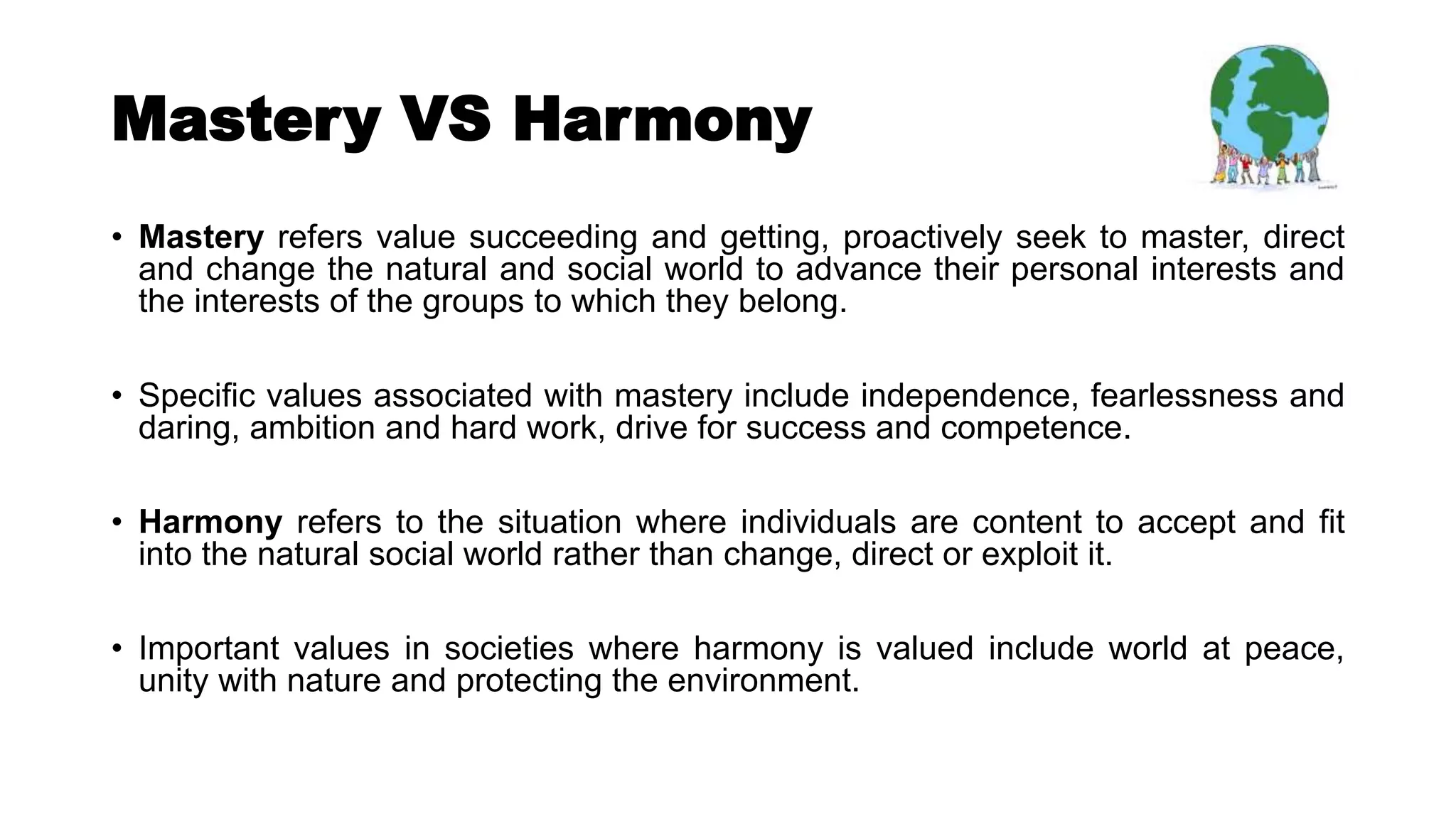 Mastery VS Harmony
• Mastery refers value succeeding and getting, proactively seek to master, direct
and change the natural and social world to advance their personal interests and
the interests of the groups to which they belong.
• Specific values associated with mastery include independence, fearlessness and
daring, ambition and hard work, drive for success and competence.
• Harmony refers to the situation where individuals are content to accept and fit
into the natural social world rather than change, direct or exploit it.
• Important values in societies where harmony is valued include world at peace,
unity with nature and protecting the environment.
 