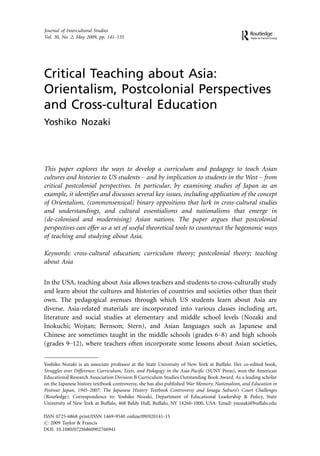 Journal of Intercultural Studies
Vol. 30, No. 2, May 2009, pp. 141Á155




Critical Teaching about Asia:
Orientalism, Postcolonial Perspectives
and Cross-cultural Education
Yoshiko Nozaki




This paper explores the ways to develop a curriculum and pedagogy to teach Asian
cultures and histories to US students Á and by implication to students in the West Á from
critical postcolonial perspectives. In particular, by examining studies of Japan as an
example, it identifies and discusses several key issues, including application of the concept
of Orientalism, (commonsensical) binary oppositions that lurk in cross-cultural studies
and understandings, and cultural essentialisms and nationalisms that emerge in
(de-colonised and modernising) Asian nations. The paper argues that postcolonial
perspectives can offer us a set of useful theoretical tools to counteract the hegemonic ways
of teaching and studying about Asia.

Keywords: cross-cultural education; curriculum theory; postcolonial theory; teaching
about Asia


In the USA, teaching about Asia allows teachers and students to cross-culturally study
and learn about the cultures and histories of countries and societies other than their
own. The pedagogical avenues through which US students learn about Asia are
diverse. Asia-related materials are incorporated into various classes including art,
literature and social studies at elementary and middle school levels (Nozaki and
Inokuchi; Wojtan; Bernson; Stern), and Asian languages such as Japanese and
Chinese are sometimes taught in the middle schools (grades 6Á8) and high schools
(grades 9Á12), where teachers often incorporate some lessons about Asian societies,

Yoshiko Nozaki is an associate professor at the State University of New York at Buffalo. Her co-edited book,
Struggles over Difference: Curriculum, Texts, and Pedagogy in the Asia-Pacific (SUNY Press), won the American
Educational Research Association Division B Curriculum Studies Outstanding Book Award. As a leading scholar
on the Japanese history textbook controversy, she has also published War Memory, Nationalism, and Education in
Postwar Japan, 1945Á2007: The Japanese History Textbook Controversy and Ienaga Saburo’s Court Challenges
(Routledge). Correspondence to: Yoshiko Nozaki, Department of Educational Leadership & Policy, State
University of New York at Buffalo, 468 Baldy Hall, Buffalo, NY 14260-1000, USA. Email: ynozaki@buffalo.edu

ISSN 0725-6868 print/ISSN 1469-9540 online/09/020141-15
# 2009 Taylor & Francis
DOI: 10.1080/07256860902766941
 