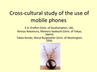 Cross-cultural study of the use of mobile phones  E.A. Draffan (Univ. of Southampton, UK),  Kenryu Nakamura, Mamoru Iwabuchi (Univ. of Tokyo, Japan), Takeo Kondo, Sheryl Burgstahler (Univ. of Washington, USA)  