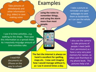 Examples I take a picture as reminder and open webpages to save them as bookmarks so I can see the whole later Take pictures of whiteboards and other information (e.g. slides) to save making notes I use it to time activities...e.g. walking to the shops.  Then save this information as a spread sheet.  As I massively misjudge amount of time activities take.  I also use the camera to take pictures of people I meet (with their permission) as I have a very very poor memory for names, so often cant find them in my phone book.  The pictures help a lot. The fact the internet is always on hand is excellent for spelling, maps etc.  I now cant imagine how I would manage without it, as I use it several times a day.  I read PDF documents on iPhone on the way to school. using the notes to remember things, and using the alarm more than most people. 