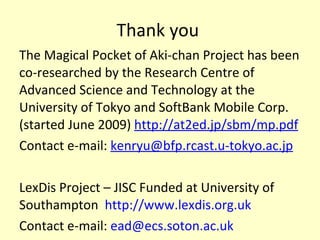 Thank you  The Magical Pocket of Aki-chan Project has been co-researched by the Research Centre of Advanced Science and Technology at the University of Tokyo and SoftBank Mobile Corp. (started June 2009)  http://at2ed.jp/sbm/mp.pdf Contact e-mail:  [email_address] LexDis Project – JISC Funded at University of Southampton  http://www.lexdis.org.uk   Contact e-mail:  [email_address]   
