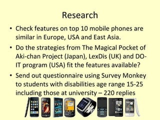 Research Check features on top 10 mobile phones are similar in Europe, USA and East Asia.  Do the strategies from The Magical Pocket of Aki-chan Project (Japan), LexDis (UK) and DO-IT program (USA) fit the features available? Send out questionnaire using Survey Monkey to students with disabilities age range 15-25 including those at university – 220 replies  