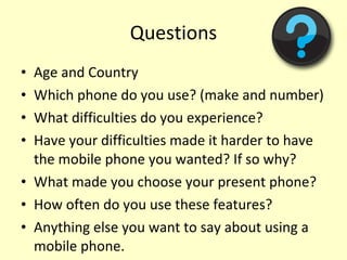 Questions Age and Country  Which phone do you use? (make and number) What difficulties do you experience? Have your difficulties made it harder to have the mobile phone you wanted? If so why? What made you choose your present phone? How often do you use these features? Anything else you want to say about using a mobile phone. 