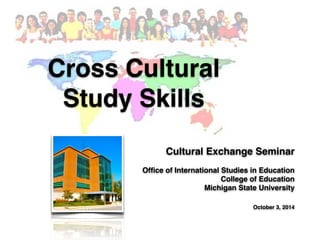 Cross Cultural ! 
Study Skills 
Cultural Exchange Seminar! 
Office of International Studies in Education! 
College of Education! 
Michigan State University! 
! 
October 3, 2014 
By: Iwan Syahril 
 