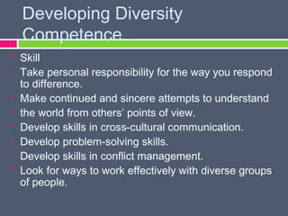 Developing Diversity
    Competence
   Skill
   Take personal responsibility for the way you respond
    to difference.
   Make continued and sincere attempts to understand
   the world from others’ points of view.
   Develop skills in cross-cultural communication.
   Develop problem-solving skills.
   Develop skills in conflict management.
   Look for ways to work effectively with diverse groups
    of people.
 