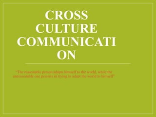CROSS
CULTURE
COMMUNICATI
ON
“The reasonable person adapts himself to the world, while the
unreasonable one persists in trying to adapt the world to himself”
 