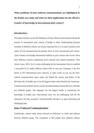 1


What problems of inter-cultural communications are highlighted in

the Kodak case study and what are their implications for the effective

transfer of knowledge in international joint venture?



Introduction: -

This paper intends to reveal the hindrances of inter-cultural communication during the

transfer of international joint venture of Kodak in china. Understanding between

members of different cultures was always important but it is so much essential in the

matter of Ivan communication has primary focus in every international joint venture.

“joint ventures are broadly International defined as joint ventures that involve firms

from different countries cooperating across national and cultural boundaries. (Yen

Aimin Lousy; 2001). So it is quite challenging for the international firms to establish

a successful JV in totally different culture than its own one. Language is the first

barrier in IJV (International joint ventures), in other words we can say the inter-

cultural communications plays major role behind the success and failure of the

IJV.Same like in Kodak case it was the biggest hurdle which faced by the Americans.

Communication problem always caused misunderstanding mistrust between culturally

two different people. The language was the biggest hurdle in transferring the

knowledge in Kodak case. Inter-cultural issue was the challenging task for the

Americans, but they accepted it whole-heartedly and take it as quite interesting and

challenging task.

Inter-Cultural Communication: -

Traditionally, cultural study always focused on differences in values and relations

between different goups. The assumption is that people have different cultures
 