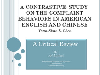 A CONTRASTIVE  STUDY  ON THE COMPLAINT BEHAVIORS IN AMERICAN ENGLISH AND CHINESE Yuan-Shan L. Chen A Critical Review  By : Ari Listiani Postgraduate Program of Linguistics (Translations) Udayana University 
