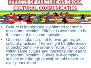 Effects of culture on crosscultural communication

• Culture is inappropriately blamed for some
miscommunication. Often it is assumed to be
the cause of miscommunication.
• One must take care not to over-generalize
cultural practices. There might be differences
of background like urban or rural, rich or poor
within same culture and therefore can lead to
miscommunication. Culture is a complex
subject and though crucial, should never be
over-generalized.

 