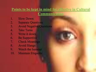 Points to be kept in mind for effective in Cultural
Communication
1.
2.
3.
4.
5.
6.
7.
8.
9.
10.

Slow Down
Separate Questions
Avoid Negative Questions
Take Turns
Write it down
Be Supportive
Check Meanings
Avoid Slangs
Watch the humour
Maintain Etiquette

 