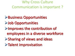 Why Cross Culture
Communication is important ?

Business Opportunities
Job Opportunities
Improves the contribution of
employees in a diverse workforce
Sharing of views and ideas
Talent improvisation

 