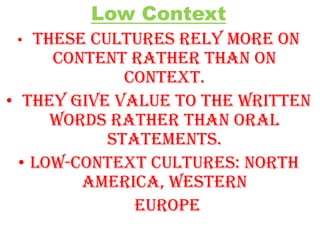 Low Context
These cultures rely more on
content rather than on
context.
• They give value to the written
words rather than oral
statements.
• Low-context cultures: North
America, Western
Europe
•

 