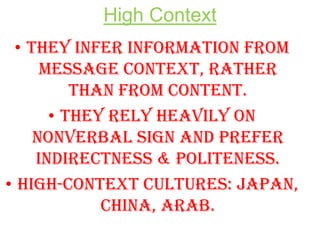 High Context
• They infer information from
message context, rather
than from content.
• They rely heavily on
nonverbal sign and prefer
indirectness & politeness.
• High-context cultures: Japan,
China, Arab.

 