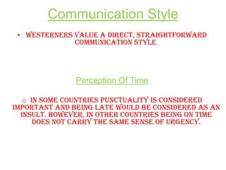 Communication Style
• Westerners value a direct, straightforward
communication style.

Perception Of Time
o In some countries punctuality is considered
important and being late would be considered as an
insult. However, in other countries being on time
does not carry the same sense of urgency.

 