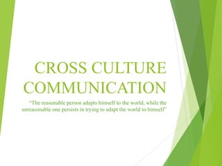 CROSS CULTURE
COMMUNICATION
“The reasonable person adapts himself to the world, while the
unreasonable one persists in trying to adapt the world to himself”
 