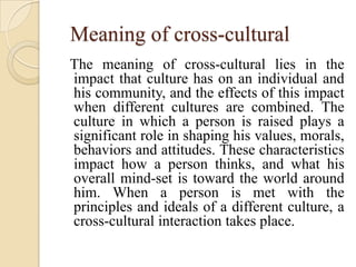 Meaning of cross-cultural
The meaning of cross-cultural lies in the
impact that culture has on an individual and
his community, and the effects of this impact
when different cultures are combined. The
culture in which a person is raised plays a
significant role in shaping his values, morals,
behaviors and attitudes. These characteristics
impact how a person thinks, and what his
overall mind-set is toward the world around
him. When a person is met with the
principles and ideals of a different culture, a
cross-cultural interaction takes place.
 