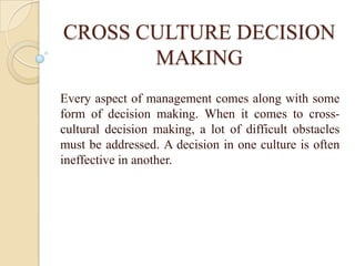 CROSS CULTURE DECISION
       MAKING
Every aspect of management comes along with some
form of decision making. When it comes to cross-
cultural decision making, a lot of difficult obstacles
must be addressed. A decision in one culture is often
ineffective in another.
 