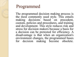 Programmed
The programmed decision making process is
the most commonly used style. This entails
making decisions based on precedent,
custom, policies and procedures, and training
and development. This style reduces risk and
stress for decision makers because a basis for
a decision can be pretested for efficiency. A
disadvantage is that when an organization's
environment changes, the programmed bases
for decision making become obsolete.
 