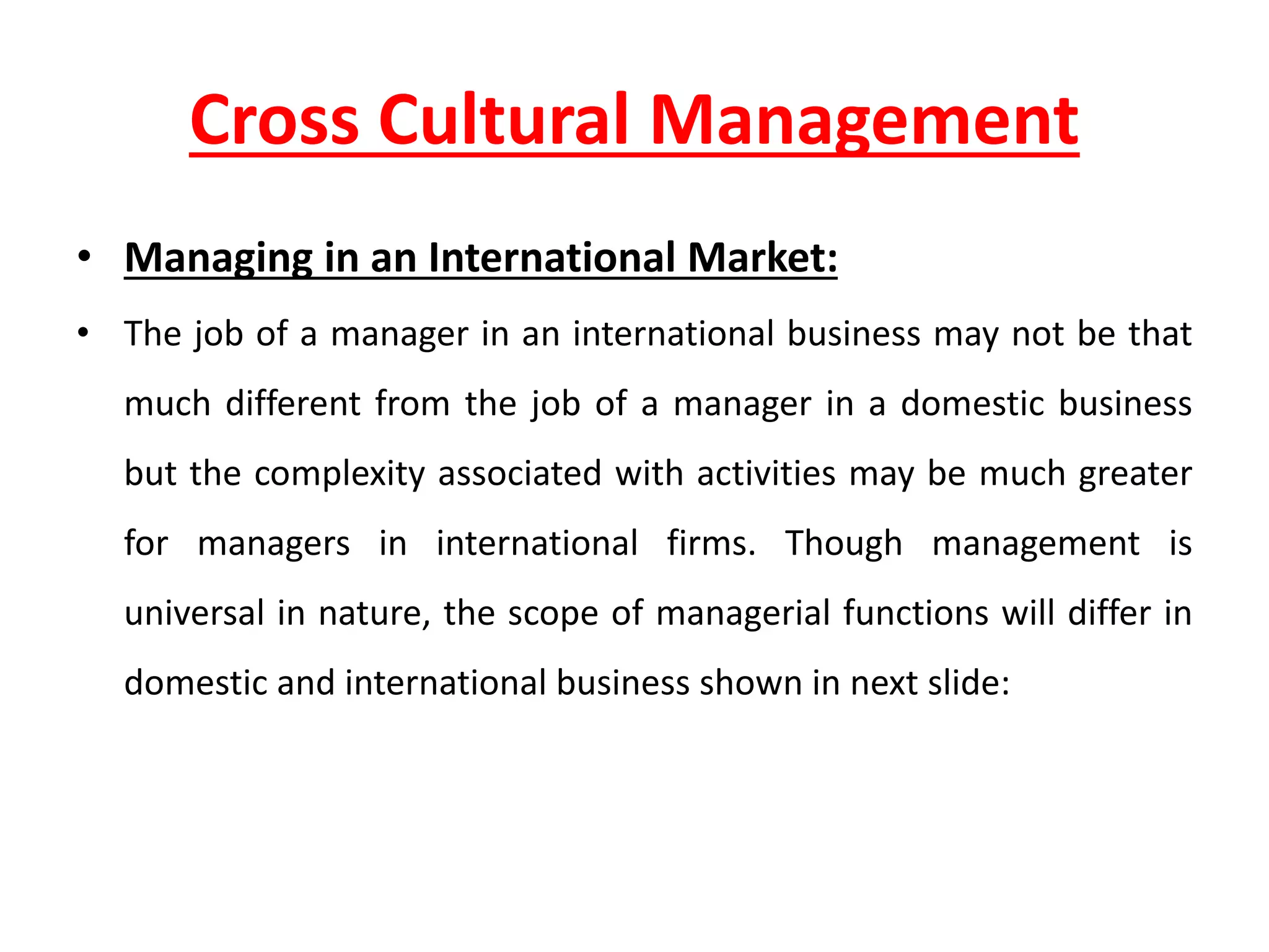 Cross Cultural Management
• Managing in an International Market:
• The job of a manager in an international business may not be that
much different from the job of a manager in a domestic business
but the complexity associated with activities may be much greater
for managers in international firms. Though management is
universal in nature, the scope of managerial functions will differ in
domestic and international business shown in next slide:
 
