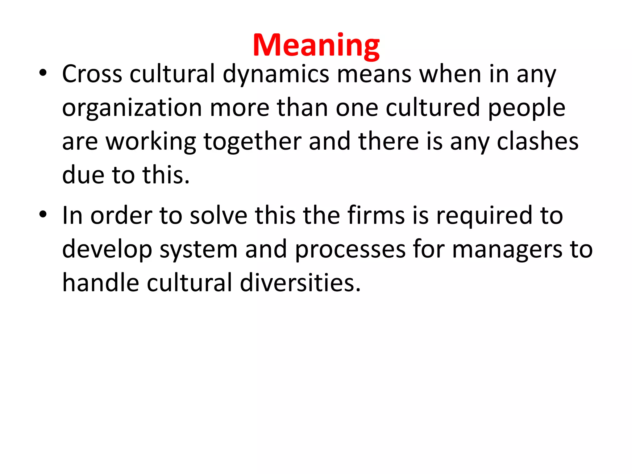 Meaning
• Cross cultural dynamics means when in any
organization more than one cultured people
are working together and there is any clashes
due to this.
• In order to solve this the firms is required to
develop system and processes for managers to
handle cultural diversities.
 