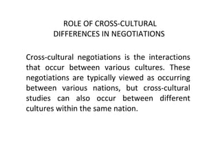 ROLE OF CROSS-CULTURAL
DIFFERENCES IN NEGOTIATIONS
Cross-cultural negotiations is the interactions
that occur between various cultures. These
negotiations are typically viewed as occurring
between various nations, but cross-cultural
studies can also occur between different
cultures within the same nation.
 