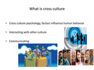 What is cross culture
• Cross culture psychology, factors influence human behavior
• Interacting with other culture
• Communicating
 