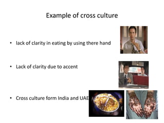 Example of cross culture
• lack of clarity in eating by using there hand
• Lack of clarity due to accent
• Cross culture form India and UAE
 