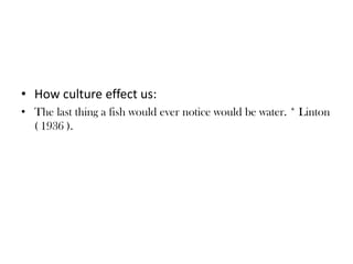 • How culture effect us:
• The last thing a fish would ever notice would be water. * Linton
( 1936 ).
 