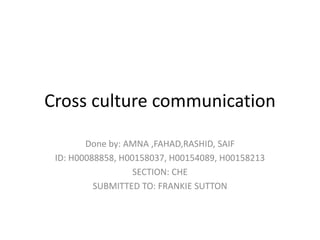 Cross culture communication
Done by: AMNA ,FAHAD,RASHID, SAIF
ID: H00088858, H00158037, H00154089, H00158213
SECTION: CHE
SUBMITTED TO: FRANKIE SUTTON
 